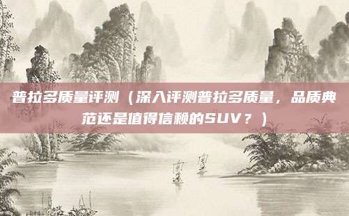 普拉多质量评测(深入评测普拉多质量,品质典范还是值得信赖的SUV?)