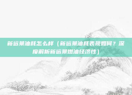 新远景油耗怎么样（新远景油耗表现如何？深度解析新远景燃油经济性）