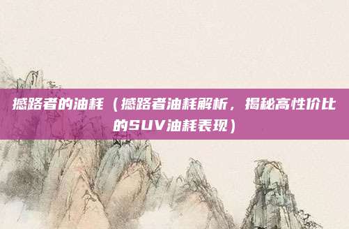 撼路者的油耗(撼路者油耗解析,揭秘高性价比的SUV油耗表现)