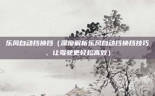 乐风自动挡换挡(深度解析乐风自动挡换挡技巧,让驾驶更轻松高效)