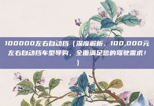 100000左右自动挡(深度解析,100,000元左右自动挡车型导购,全面满足您的驾驶需求!)