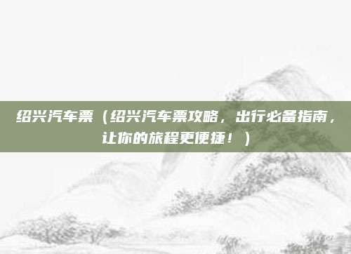 绍兴汽车票（绍兴汽车票攻略，出行必备指南，让你的旅程更便捷！）