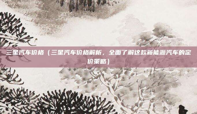 三星汽车价格（三星汽车价格解析，全面了解这款新能源汽车的定价策略）