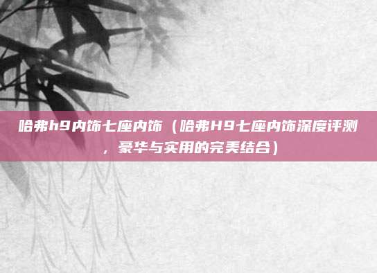 哈弗h9内饰七座内饰（哈弗H9七座内饰深度评测，豪华与实用的完美结合）