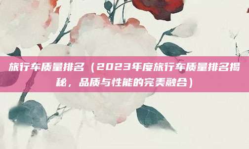 旅行车质量排名(2023年度旅行车质量排名揭秘,品质与性能的完美融合)