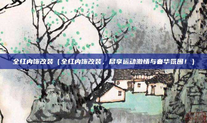 全红内饰改装(全红内饰改装,尽享运动激情与奢华氛围!)