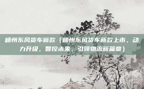 嵊州东风货车新款(嵊州东风货车新款上市,动力升级,智控未来,引领物流新篇章)