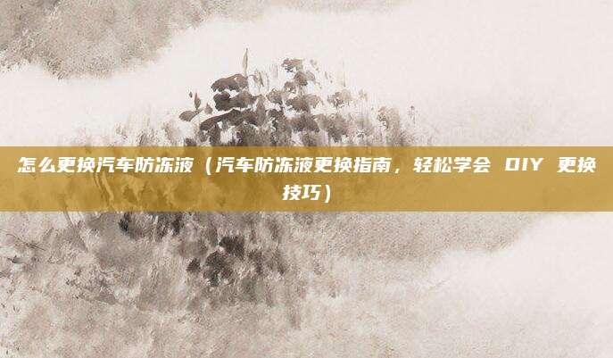 怎么更换汽车防冻液(汽车防冻液更换指南,轻松学会 DIY 更换技巧)