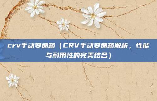 crv手动变速箱（CRV手动变速箱解析，性能与耐用性的完美结合）