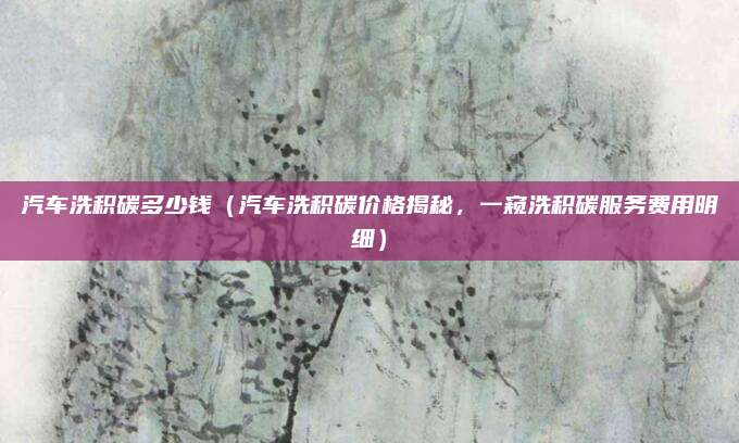 汽车洗积碳多少钱(汽车洗积碳价格揭秘,一窥洗积碳服务费用明细)