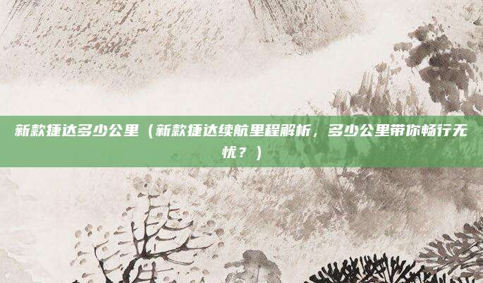新款捷达多少公里(新款捷达续航里程解析,多少公里带你畅行无忧?)