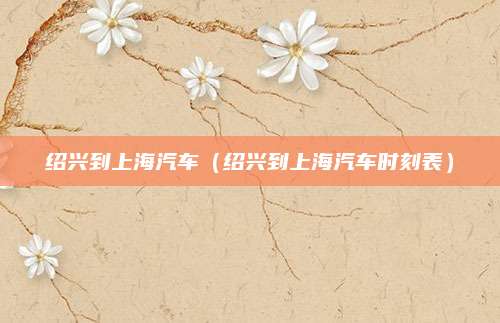 绍兴到上海汽车(绍兴到上海汽车时刻表)