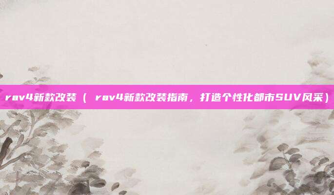rav4新款改装( rav4新款改装指南,打造个性化都市SUV风采)