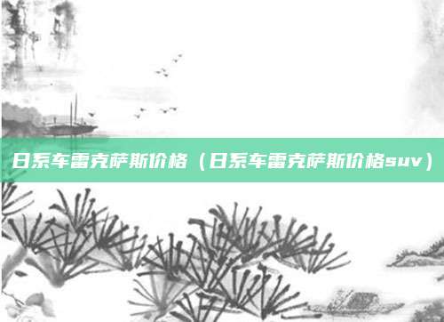 日系车雷克萨斯价格(日系车雷克萨斯价格suv)