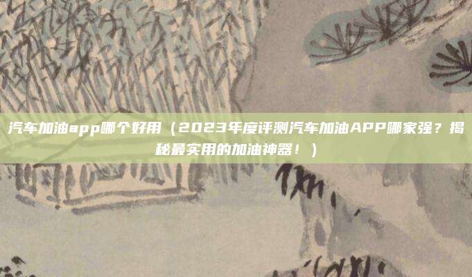 汽车加油app哪个好用(2023年度评测汽车加油APP哪家强?揭秘最实用的加油神器!)