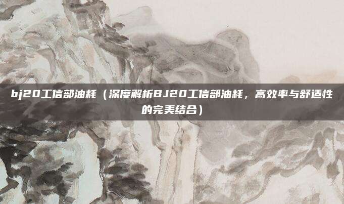 bj20工信部油耗（深度解析BJ20工信部油耗，高效率与舒适性的完美结合）