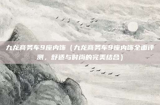 九龙商务车9座内饰（九龙商务车9座内饰全面评测，舒适与时尚的完美结合）