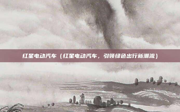红星电动汽车(红星电动汽车,引领绿色出行新潮流)