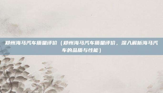 郑州海马汽车质量评价(郑州海马汽车质量评价,深入解析海马汽车的品质与性能)