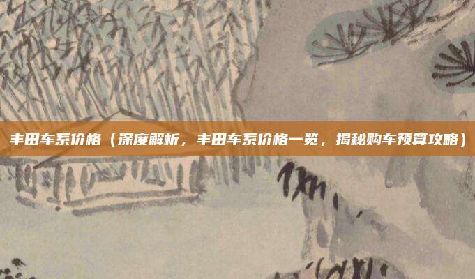 丰田车系价格(深度解析,丰田车系价格一览,揭秘购车预算攻略)