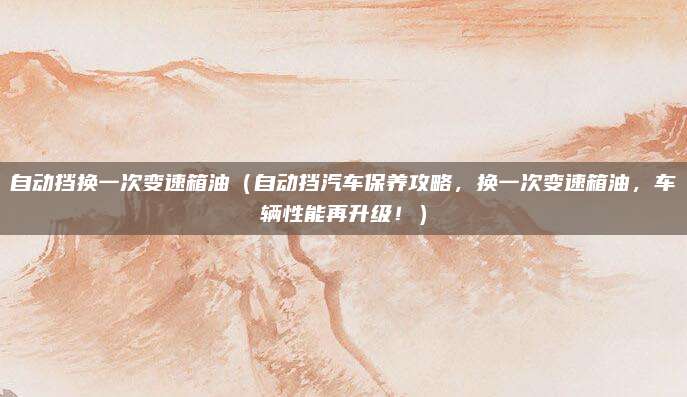 自动挡换一次变速箱油（自动挡汽车保养攻略，换一次变速箱油，车辆性能再升级！）