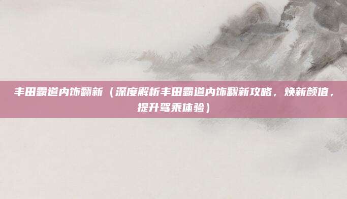 丰田霸道内饰翻新（深度解析丰田霸道内饰翻新攻略，焕新颜值，提升驾乘体验）