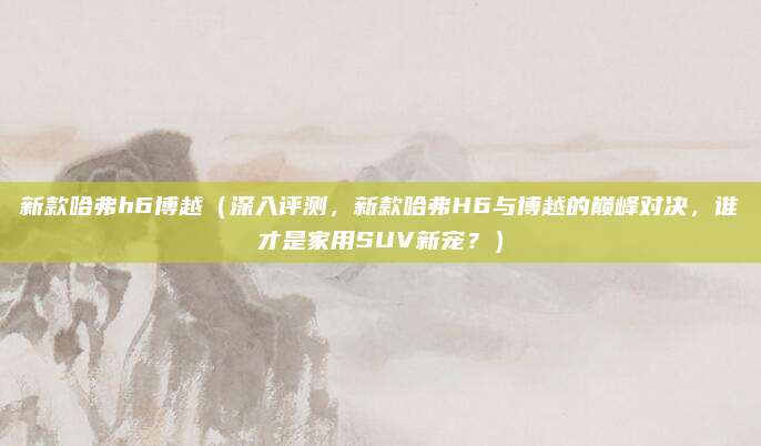 新款哈弗h6博越(深入评测,新款哈弗H6与博越的巅峰对决,谁才是家用SUV新宠?)