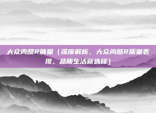 大众尚酷R质量(深度解析,大众尚酷R质量表现,品质生活新选择)