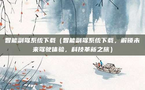 智能副驾系统下载(智能副驾系统下载,解锁未来驾驶体验,科技革新之旅)