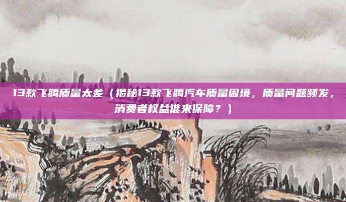 13款飞腾质量太差(揭秘13款飞腾汽车质量困境,质量问题频发,消费者权益谁来保障?)