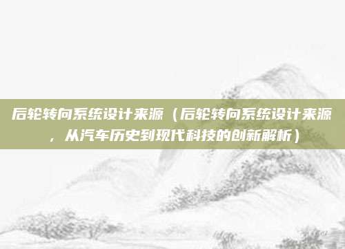 后轮转向系统设计来源(后轮转向系统设计来源,从汽车历史到现代科技的创新解析)