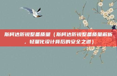 斯柯达昕锐整备质量(斯柯达昕锐整备质量解析,轻量化设计背后的安全之道)