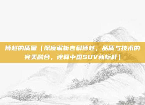 博越的质量(深度解析吉利博越,品质与技术的完美融合,诠释中国SUV新标杆)