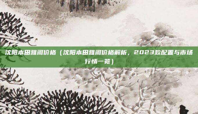 沈阳本田雅阁价格（沈阳本田雅阁价格解析，2023款配置与市场行情一览）