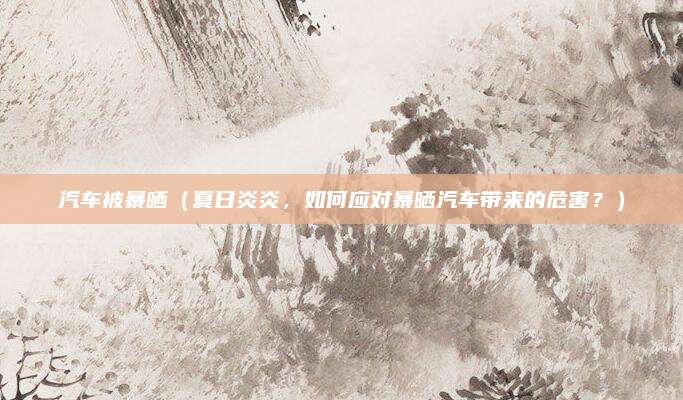 汽车被暴晒（夏日炎炎，如何应对暴晒汽车带来的危害？）