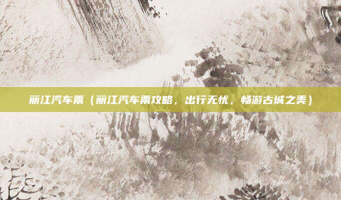 丽江汽车票(丽江汽车票攻略,出行无忧,畅游古城之美)