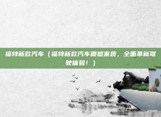 福特新款汽车(福特新款汽车震撼来袭,全面革新驾驶体验!)