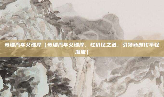 奇瑞汽车艾瑞泽(奇瑞汽车艾瑞泽,性价比之选,引领新时代年轻潮流)