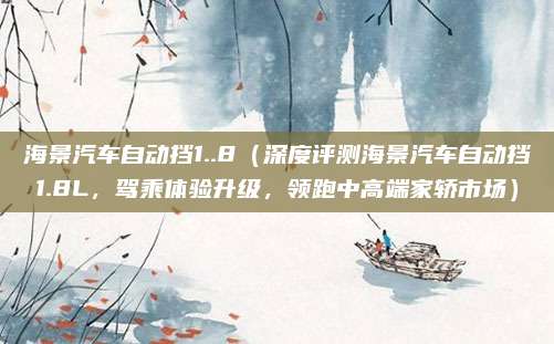 海景汽车自动挡1..8(深度评测海景汽车自动挡1.8L,驾乘体验升级,领跑中高端家轿市场)