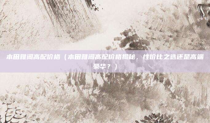 本田雅阁高配价格(本田雅阁高配价格揭秘,性价比之选还是高端豪华?)