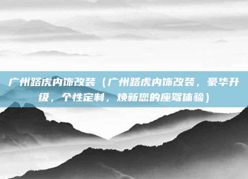 广州路虎内饰改装(广州路虎内饰改装,豪华升级,个性定制,焕新您的座驾体验)