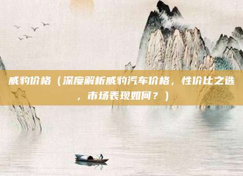 威豹价格(深度解析威豹汽车价格,性价比之选,市场表现如何?)