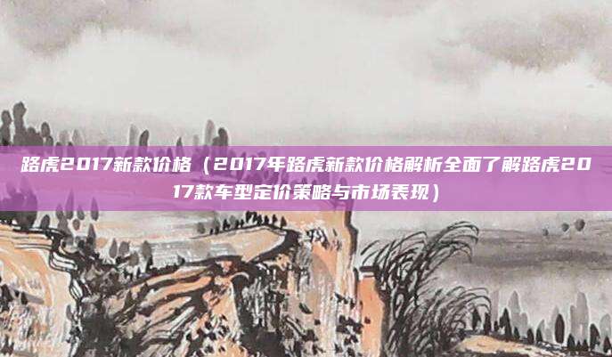 路虎2017新款价格（2017年路虎新款价格解析全面了解路虎2017款车型定价策略与市场表现）