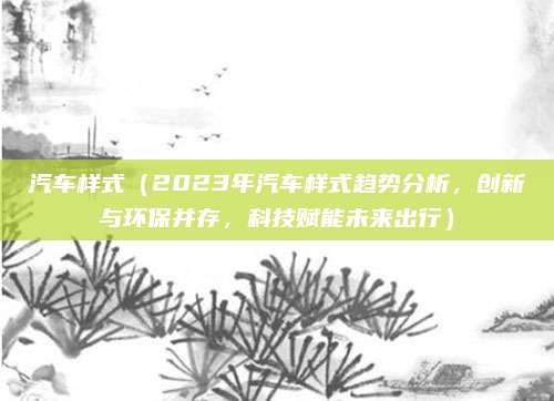 汽车样式(2023年汽车样式趋势分析,创新与环保并存,科技赋能未来出行)