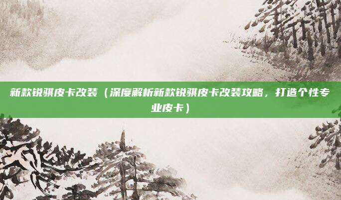 新款锐骐皮卡改装(深度解析新款锐骐皮卡改装攻略,打造个性专业皮卡)