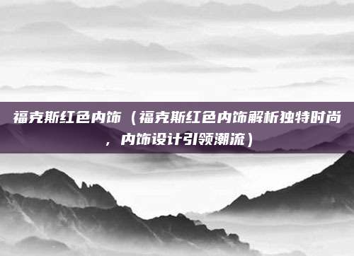 福克斯红色内饰(福克斯红色内饰解析独特时尚,内饰设计引领潮流)