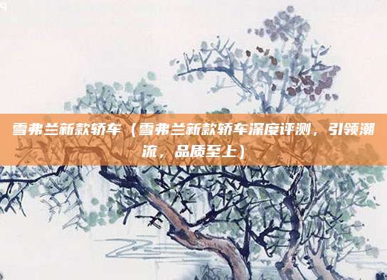 雪弗兰新款轿车(雪弗兰新款轿车深度评测,引领潮流,品质至上)