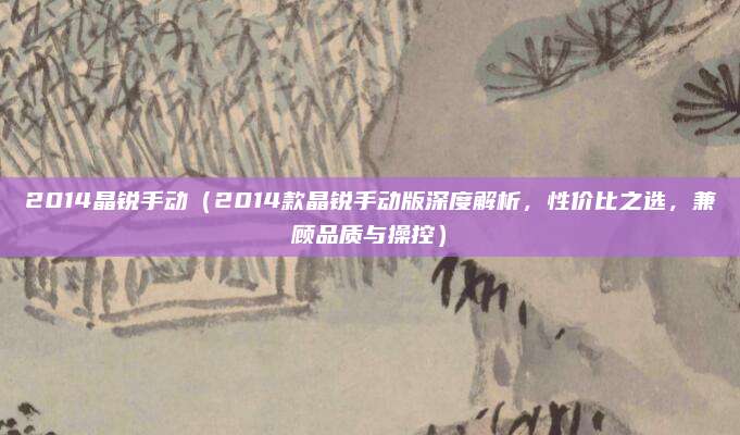 2014晶锐手动（2014款晶锐手动版深度解析，性价比之选，兼顾品质与操控）