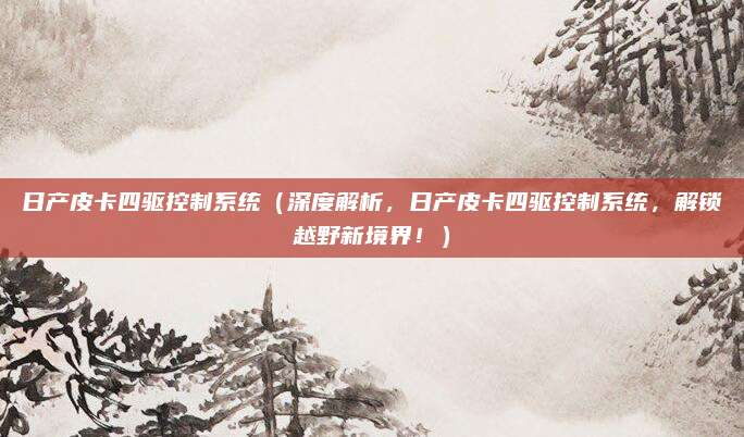 日产皮卡四驱控制系统（深度解析，日产皮卡四驱控制系统，解锁越野新境界！）