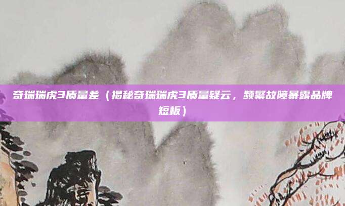 奇瑞瑞虎3质量差（揭秘奇瑞瑞虎3质量疑云，频繁故障暴露品牌短板）